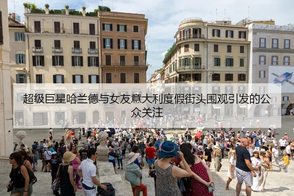 超级巨星哈兰德与女友意大利度假街头围观引发的公众关注